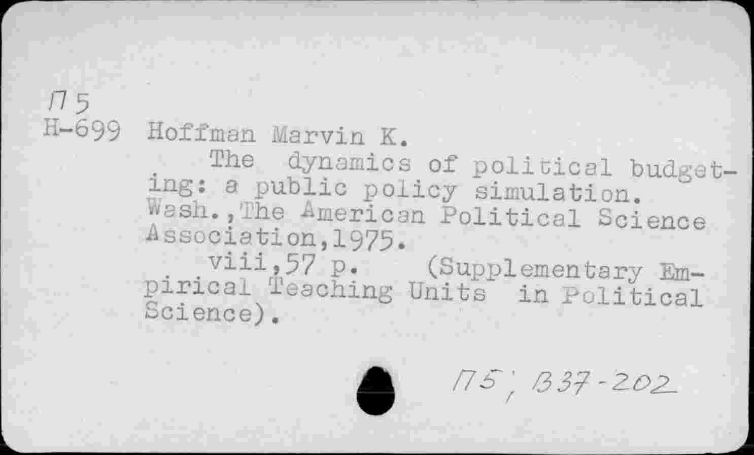 ﻿ns
H-699 Hoffman Marvin K.
The dynamics of political budgeting: a public policy simulation.
ash., the American Political Science ■Association,1975.
.	p. (Supplementary Em-
pirical leaching Units in Political Science).
/7s ' 337-2LO2-